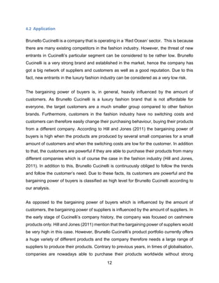 12
4.2 Application
Brunello Cucinelli is a company that is operating in a ‘Red Ocean’ sector. This is because
there are many existing competitors in the fashion industry. However, the threat of new
entrants in Cucinelli’s particular segment can be considered to be rather low. Brunello
Cucinelli is a very strong brand and established in the market, hence the company has
got a big network of suppliers and customers as well as a good reputation. Due to this
fact, new entrants in the luxury fashion industry can be considered as a very low risk.
The bargaining power of buyers is, in general, heavily influenced by the amount of
customers. As Brunello Cucinelli is a luxury fashion brand that is not affordable for
everyone, the target customers are a much smaller group compared to other fashion
brands. Furthermore, customers in the fashion industry have no switching costs and
customers can therefore easily change their purchasing behaviour, buying their products
from a different company. According to Hill and Jones (2011) the bargaining power of
buyers is high when the products are produced by several small companies for a small
amount of customers and when the switching costs are low for the customer. In addition
to that, the customers are powerful if they are able to purchase their products from many
different companies which is of course the case in the fashion industry (Hill and Jones,
2011). In addition to this, Brunello Cucinelli is continuously obliged to follow the trends
and follow the customer’s need. Due to these facts, its customers are powerful and the
bargaining power of buyers is classified as high level for Brunello Cucinelli according to
our analysis.
As opposed to the bargaining power of buyers which is influenced by the amount of
customers, the bargaining power of suppliers is influenced by the amount of suppliers. In
the early stage of Cucinelli’s company history, the company was focused on cashmere
products only. Hill and Jones (2011) mention that the bargaining power of suppliers would
be very high in this case. However, Brunello Cucinelli’s product portfolio currently offers
a huge variety of different products and the company therefore needs a large range of
suppliers to produce their products. Contrary to previous years, in times of globalisation,
companies are nowadays able to purchase their products worldwide without strong
 