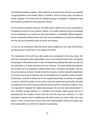 13
commitments towards suppliers. Also machines to produce their products are available
in large quantities on the market. Hence, Cucinelli is, from our point of view, not reliant on
certain suppliers. This means that the bargaining power of suppliers is classified as low
for Brunello Cucinelli and in this particular industry.
For the threat of substitute products, we firstly need to define what can be considered as
a substitute product for luxury fashion clothes. Low quality products cannot be classified
as true substitutes in our opinion as they are located in a completely different segment.
Hence, exclusively tailored clothes and suits can be considered as a threat of substitutes
and the risk can be therefore seen as low for this industry.
To sum up, the competition within the luxury fashion segment is very high (‘Red Ocean’)
and the amount of customers in this segment is limited.
The importance of the sixth force also needs to be considered in this case study. The
sixth force represents ‘other stakeholders’ which is one important point when considering
the strengths of Brunello Cucinelli. In fact, the relationship between Brunello Cucinelli and
his employees is of great importance for the company. The good relationship between
the company and its employees creates shared value, motivation and loyalty. This can
be summarised as a sense of family inside the company. Another important stakeholder
is the local community of Solomeo who are benefitting from Cucinelli’s charity activities.
Furthermore, Cucinelli is taking care of his suppliers personally, by visiting his suppliers
in order to check the quality of work and to make the people feel appreciated. Brunello
Cucinelli owns 57% of the company while the remaining 43% is owned by investors. Thus,
it is important to highlight the relationship between him and the other shareholders. In
fact, Cucinelli strongly believes in a constant and naturally stable growth and he is
expecting that his investors remain with him over the long term. However, it is also
important to mention that his relationship with trade unions, as usual in Italy, has a bad
history. In fact, Cucinelli did not want trade union representation inside his company and
they occasionally try to inhibit him instead of cooperating
 