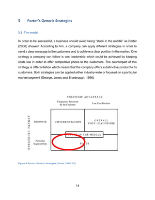 14
5 Porter’s Generic Strategies
5.1 The model
In order to be successful, a business should avoid being “stuck in the middle” as Porter
(2008) showed. According to him, a company can apply different strategies in order to
send a clear message to the customers and to achieve a clear position in the market. One
strategy a company can follow is cost leadership which could be achieved by keeping
costs low in order to offer competitive prices to the customers. The counterpart of this
strategy is differentiation which means that the company offers a distinctive product to its
customers. Both strategies can be applied either industry-wide or focused on a particular
market segment (George, Jones and Sharbrough, 1996).
Figure 4: Porter's Generic Strategies (Porter, 2008: 39)
 