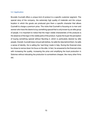 15
5.2 Application
Brunello Cucinelli offers a unique kind of product to a specific customer segment. The
special story of the company, the extremely high quality of materials and the unique
location in which the goods are produced give them a specific character that allows
Cucinelli to charge a premium price. The niche that Cucinelli is focusing on is men and
women who have the desire to buy something special that is only known by an elite group
of people. It is important to notice that the major visible characteristic of the products is
the absence of the logo in the visible parts of the product. It gives the buyer the perception
of buying something special without flaunting it, which is particularly desired by elite
people. Overall, Cucinelli does not just sell clothes, he sells the idea behind them, he sells
a sense of identity. He is selling the ‘real thing’ made in Italy. During the financial crisis
he chose to narrow down his focus on the elite. In fact, he answered to the financial crisis
with increasing the quality, increasing the price and amplifying the local production in
Solomeo without relocating the production to somewhere cheaper, like many other firms
did.
 