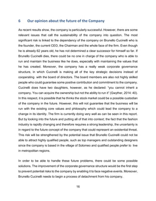 16
6 Our opinion about the future of the Company
As recent results show, the company is particularly successful. However, there are some
relevant issues that call the sustainability of the company into question. The most
significant risk is linked to the dependency of the company on Brunello Cucinelli who is
the founder, the current CEO, the Chairman and the whole face of the firm. Even though
he is already 62 years old, he has not determined a clear successor for himself so far. If
Brunello Cucinelli dies, there could be no one in charge of the company who is able to
run and maintain the business like he does, especially with maintaining the values that
he has created. Moreover, the company has a really weak corporate governance
structure, in which Cucinelli is making all of the key strategic decisions instead of
cooperating with the board of directors. The board members are also not highly skilled
people who could guarantee some positive contribution and commitment to the company.
Cucinelli does have two daughters, however, as he declared: “you cannot inherit a
company. You can acquire the ownership but not the ability to run it” (Gwyther, 2014: 40).
In this respect, it is possible that he thinks the stock market could be a possible custodian
of the company in the future. However, this will not guarantee that the business will be
run with the existing core values and philosophy which could lead the company to a
change in its identity. The firm is currently doing very well as can be seen in this report.
But by looking into the future and putting all of that into context; the fact that the fashion
industry is rapidly changing and therefore requires a strong leadership, the uncertainty is
in regard to the future concept of the company that could represent an existential threat.
This risk will be strengthened by the potential issue that Brunello Cucinelli could not be
able to attract highly qualified people, such as top managers and outstanding designers
since the company is based in the village of Solomeo and qualified people prefer to live
in metropolitan regions.
In order to be able to handle these future problems, there could be some possible
solutions. The improvement of the corporate governance structure would be the first step
to prevent potential risks to the company by enabling it to face negative events. Moreover,
Brunello Cucinelli needs to begin a process of detachment from his company.
 
