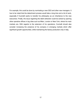 17
For example, this could be done by nominating a new CEO and other new managers. It
has to be noted that the detachment process would take a long time and a lot of work,
especially if Cucinelli wants to transfer his philosophy as an inheritance to the new
executives. Finally, the issue regarding the talent attraction could be solved by opening
other operative offices in big cities such as Milan, London or New York, where his main
markets are. With regards to the extension of his operations, Cucinelli should also
consider increasing the presence of his company in emerging markets which offer
significant growth opportunities, while maintaining the factory production only in Italy.
 