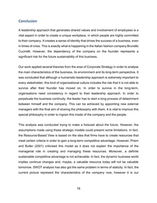 18
Conclusion
A leadership approach that generates shared values and involvement of employees is a
vital aspect in order to create a unique workplace, in which people are highly committed
to their company. It creates a sense of identity that drives the success of a business, even
in times of crisis. This is exactly what is happening in the Italian fashion company Brunello
Cucinelli. However, the dependency of the company on the founder represents a
significant risk for the future sustainability of this business.
Our work applied several theories from the area of Corporate Strategy in order to analyse
the main characteristics of the business, its environment and its long-term perspective. It
was concluded that although a humanistic leadership approach is extremely important to
every stakeholder, this kind of organisational culture includes the risk that it is not able to
survive after their founder has moved on. In order to survive in the long-term,
organisations need consistency in regard to their leadership approach. In order to
perpetuate the business continuity, the leader has to start a long process of detachment
between himself and the company. This can be achieved by appointing new external
managers with the final aim of sharing the philosophy with them. It is vital to improve this
special philosophy in order to ingrain this inside of the company and the people.
This analysis was conducted trying to make a forecast about the future. However, the
assumptions made using these strategic models could present some limitations. In fact,
the Resource-Based View is based on the idea that firms have to create resources that
meet certain criteria in order to gain a long-term competitive advantage. However, Priem
and Butler (2001) criticised this model as it does not explain the importance of the
managerial role in creating and managing these resources. Moreover, a definite
sustainable competitive advantage is not achievable. In fact, the dynamic business world
implies continue changes and, maybe, a valuable resource today will not be valuable
tomorrow. SWOT analysis has also got the same problem in terms of staticity. In fact, the
current picture represent the characteristics of the company now, however it is our
 