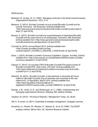 References
Beckhard, R., & Dyer, W. G. (1983). ‘Managing continuity in the family-owned business’.
Organizational Dynamics, 12(1), 5-12.
Berbenni, S. (2013). Brunello Cucinelli e la sua scuola [Brunello Cucinelli and his
school]. Panorama, 4th November. [online] available from
˂http://www.panorama.it/economia/opinioni/brunello-cucinelli-scuola-made-in-
italy/˃ [7 April 2016].
Bersani, A. (2012). Brunello Cucinelli e la supertredicesima ai dipendenti [Brunello
Cucinelli and the super bonus to his employees]. Panorama, 26th November.
[online] available from ˂http://www.panorama.it/economia/aziende/brunello-
cucinelli-chachemire-utili-dipendenti/˃ [2 April 2016].
Cucinelli, B. (2016). Annual Report 2015. [online] available from
˂http://investor.brunellocucinelli.com/yep-
content/media/07_CUCINELLI_INGLESE_11042016.pdf˃ [2 April 2016].
Davis, J. (2015). Brunello Cucinelli’s Conscious Capitalism. Esquire, 2nd May. [online]
available from ˂http://www.esquire.co.uk/style/fashion/8255/brunello-cucinellis-
conscious-capitalism/˃ [3 April 2016].
Fagnani, E. (2012). Un successo l’IPO di Brunello Cucinelli [The great success of
Brunello Cucinelli IPO]. Soldi online, 27th April [online] available from
˂http://www.soldionline.it/notizie/azioni-italia/un-successo-l-ipo-di-brunello-
cucinelli?cp=1˃ [1 April 2016].
Gelardini, M. (2014). ‘Brunello Cucinelli, re del cashmere e mecenate del nuovo
millennio’ [Brunello Cucinelli, king of cashmere and mecenate of the new
millennium]. La Repubblica, March 2014. [online] available from
˂http://www.repubblica.it/next/eccellenze-in-
digitale/2014/03/07/news/brunello_cucinelli-79864672/˃ [2 April 2016].
George, J. M., Jones, G. R., and Sharbrough, W. C. (1996). Understanding and
managing organizational behavior. Reading, MA: Addison-Wesley.
Gwyther, M. (2014). ‘The king of Solomeo’. Management Today, (2), 36-40.
Hill, C., & Jones, G. (2011). Essentials of strategic management. Cengage Learning.
Humphrey, A., Dosher, M., Benepe, O., Stewart, R., & Lie, B. (1960). The SWOT
analysis method. Mento Park, CA, Stanford Research Institute.
 