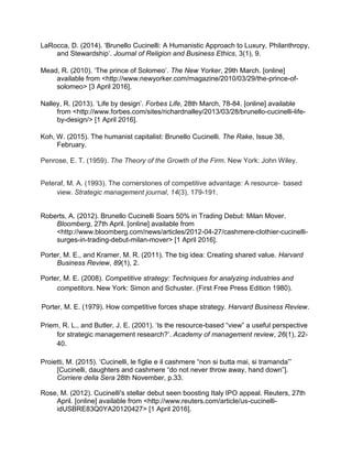 LaRocca, D. (2014). ‘Brunello Cucinelli: A Humanistic Approach to Luxury, Philanthropy,
and Stewardship’. Journal of Religion and Business Ethics, 3(1), 9.
Mead, R. (2010). ‘The prince of Solomeo’. The New Yorker, 29th March. [online]
available from ˂http://www.newyorker.com/magazine/2010/03/29/the-prince-of-
solomeo˃ [3 April 2016].
Nalley, R. (2013). ‘Life by design’. Forbes Life, 28th March, 78-84. [online] available
from ˂http://www.forbes.com/sites/richardnalley/2013/03/28/brunello-cucinelli-life-
by-design/˃ [1 April 2016].
Koh, W. (2015). The humanist capitalist: Brunello Cucinelli. The Rake, Issue 38,
February.
Penrose, E. T. (1959). The Theory of the Growth of the Firm. New York: John Wiley.
Peteraf, M. A. (1993). The cornerstones of competitive advantage: A resource‐ based
view. Strategic management journal, 14(3), 179-191.
Roberts, A. (2012). Brunello Cucinelli Soars 50% in Trading Debut: Milan Mover.
Bloomberg, 27th April. [online] available from
˂http://www.bloomberg.com/news/articles/2012-04-27/cashmere-clothier-cucinelli-
surges-in-trading-debut-milan-mover˃ [1 April 2016].
Porter, M. E., and Kramer, M. R. (2011). The big idea: Creating shared value. Harvard
Business Review, 89(1), 2.
Porter, M. E. (2008). Competitive strategy: Techniques for analyzing industries and
competitors. New York: Simon and Schuster. (First Free Press Edition 1980).
Porter, M. E. (1979). How competitive forces shape strategy. Harvard Business Review.
Priem, R. L., and Butler, J. E. (2001). ‘Is the resource-based “view” a useful perspective
for strategic management research?’. Academy of management review, 26(1), 22-
40.
Proietti, M. (2015). ‘Cucinelli, le figlie e il cashmere “non si butta mai, si tramanda”’
[Cucinelli, daughters and cashmere “do not never throw away, hand down”].
Corriere della Sera 28th November, p.33.
Rose, M. (2012). Cucinelli's stellar debut seen boosting Italy IPO appeal. Reuters, 27th
April. [online] available from ˂http://www.reuters.com/article/us-cucinelli-
idUSBRE83Q0YA20120427˃ [1 April 2016].
 