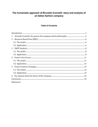 The humanistic approach of Brunello Cucinelli: story and analysis of
an Italian fashion company
Table of Contents
Introduction............................................................................................................................................................1
1 Brunello Cucinelli: the person, the company and his philosophy .............................................2
2 Resource-Based View (RBV) .....................................................................................................................6
2.1 The model ...................................................................................................................................................6
2.2 Application .................................................................................................................................................6
3 SWOT Analysis................................................................................................................................................8
3.1 The model ...................................................................................................................................................8
3.2 Application .................................................................................................................................................8
4 Porter’s Five Forces................................................................................................................................... 11
4.1 The model ................................................................................................................................................ 11
4.2 Application .............................................................................................................................................. 12
5 Porter’s Generic Strategies ..................................................................................................................... 14
5.1 The model ................................................................................................................................................ 14
5.2 Application .............................................................................................................................................. 15
6 Our opinion about the future of the Company ................................................................................ 16
Conclusion............................................................................................................................................................. 18
References
 