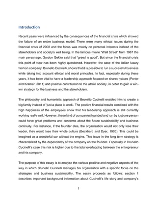 1
Introduction
Recent years were influenced by the consequences of the financial crisis which showed
the failure of an entire business model. There were many ethical issues during the
financial crisis of 2008 and the focus was mainly on personal interests instead of the
stakeholders and society's well being. In the famous movie “Wall Street” from 1987 the
main personage, Gordon Gekko said that “greed is good”. But since the financial crisis
this point of view has been highly questioned. However, the case of the italian luxury
fashion company, Brunello Cucinelli, shows that it is possible to run a successful business
while taking into account ethical and moral principles. In fact, especially during these
years, it has been vital to have a leadership approach focused on shared values (Porter
and Kramer, 2011) and positive contribution to the whole society, in order to gain a win-
win strategy for the business and the stakeholders.
The philosophy and humanistic approach of Brunello Cucinelli enabled him to create a
big family instead of ‘just a place to work’. The positive financial results combined with the
high happiness of the employees show that his leadership approach is still currently
working really well. However, these kind of companies founded and run by just one person
could have great problems and concerns about the future sustainability and business
continuity. For instance, if the founder dies, the organisation would not only lose their
leader, they would lose their whole culture (Beckhard and Dyer, 1983). This could be
imagined as a wonderful car without the engine. This issue in the long term strategy is
characterized by the dependency of the company on the founder. Especially in Brunello
Cucinelli’s case this risk is higher due to the total overlapping between the entrepreneur
and his company.
The purpose of this essay is to analyse the various positive and negative aspects of the
way in which Brunello Cucinelli manages his organisation with a specific focus on the
strategies and business sustainability. The essay proceeds as follows: section 1
describes important background information about Cucinelli’s life story and company’s
 