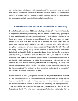 2
story and philosophy. In Section 2 a Resource-Based View analysis is undertaken, and
then the SWOT in section 3. Section 4 shows the results of Porter’s Five Forces while
section 5 is considering Porter’s Generic Strategies. Finally, in section 6 our opinion about
the future sustainability is presented, followed by the conclusion.
1 Brunello Cucinelli: the person, the company and his philosophy
Brunello Cucinelli was born in 1953 in a small village with just a few hundred inhabitants,
in the province of Perugia (centre of Italy). He was a son of a farmer family, growing up
in really poor conditions and having neither electricity nor running water. However, he still
has a good memory of these genuines and happy times. They were poor but happy
(Nalley, 2013). After that, when he was just a teenager, the family moved from the
countryside to the city where his father got a job in a cement factory. After this point,
everything became worse for him. In fact, two aspects of this period of life really influenced
the young Cucinelli (Nalley, 2013). The first one was at school where the classmates
bullied and humiliated him for his rural accent and poor style in clothing. The second one
was the memory of his father’s sadness after work. Indeed, his dad was constantly
humiliated in the workplace by his boss. Based on these experiences Cucinelli started to
develop the most important dream of his life; “I don’t know what I will do with my life, but
whatever it is, I will do it for the dignity of humankind” he said (Nalley, 2013: 81). After
passing a diploma as a building surveyor, he started studying engineering at university
but then dropped out. The sentiment of doing something “for the dignity of humankind”
led him to the founding of his company in 1978.
Luciano Benetton in those years gained success with the production of multi-coloured
woollen sweaters that it was an innovative idea at the time. Cucinelli was inspired by this
idea and also decided to produce colored cashmere sweaters. He chose cashmere as
the material because he “wanted to manufactured something that never goes waste.
There is something precious about cashmere. Very rarely you throw it away. It has the
fascination of eternity. You either pass it along, or you find another use for it, but there is
 