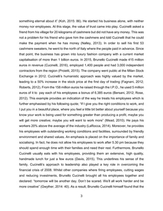 3
something eternal about it” (Koh, 2015: 86). He started his business alone, with neither
money nor employees. At this stage, the value of trust came into play. Cucinelli asked a
friend from his village for 20 kilograms of cashmere but did not have any money. This was
not a problem for his friend who gave him the cashmere and told Cucinelli that he could
make the payment when he has money (Nalley, 2013). In order to sell his first 53
cashmere sweaters, he went to the north of Italy where the people paid in advance. Since
that point, the business has grown into luxury fashion company with a current market
capitalisation of more than 1 billion euros. In 2015, Brunello Cucinelli made 415 million
euros in revenue (Cucinelli, 2016), employed 1,400 people and had 3,000 independent
contractors from the region (Proietti, 2015). The company went public at the Milan Stock
Exchange in 2012. Cucinelli’s humanistic approach was highly valued by the market,
leading to a 50% increase in the stock price at the first day of trading (Fagnani, 2012;
Roberts, 2012). From the 158 million euros he raised through the I.P.O., he used 5 million
euros of it to pay each of his employees a bonus of 6,385 euros (Bersani, 2012; Rose,
2012). This example provides an indication of the way he treats his employees which is
further emphasised by his following quote; “If I give you the right conditions to work, and
I put you in a beautiful place, where you feel a little bit better about yourself because you
know your work is being used for something greater than producing a profit, maybe you
will get more creative; maybe you will want to work more” (Mead, 2010). He pays his
workers 20% above the average of the industry (LaRocca, 2014). Moreover, he provides
his employees with outstanding working conditions and facilities, surrounded by friendly
environment and shared values. An emphasis is placed on the importance of family and
socialising. In fact, he does not allow his employees to work after 5.30 pm because they
should spend enough time with their families and need their rest. Furthermore, Brunello
Cucinelli usually eats with his employees, providing them an extensive, high quality,
handmade lunch for just a few euros (Davis, 2015). This underlines his sense of the
family. Cucinelli’s approach to leadership also played a key role in overcoming the
financial crisis of 2008. Whilst other companies where firing employees, cutting wages
and reducing investments, Brunello Cucinelli brought all his employees together and
declared: “tomorrow will be another day. Don’t be scared. We’ll all work harder and be
more creative” (Gwyther, 2014: 40). As a result, Brunello Cucinelli himself found that the
 
