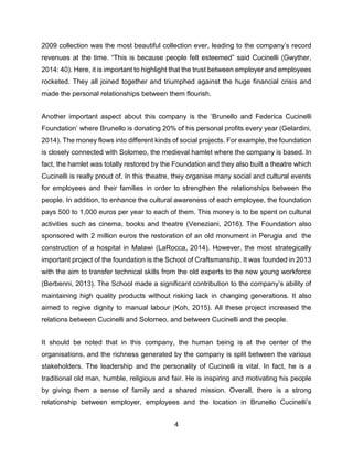 4
2009 collection was the most beautiful collection ever, leading to the company’s record
revenues at the time. “This is because people felt esteemed” said Cucinelli (Gwyther,
2014: 40). Here, it is important to highlight that the trust between employer and employees
rocketed. They all joined together and triumphed against the huge financial crisis and
made the personal relationships between them flourish.
Another important aspect about this company is the ‘Brunello and Federica Cucinelli
Foundation’ where Brunello is donating 20% of his personal profits every year (Gelardini,
2014). The money flows into different kinds of social projects. For example, the foundation
is closely connected with Solomeo, the medieval hamlet where the company is based. In
fact, the hamlet was totally restored by the Foundation and they also built a theatre which
Cucinelli is really proud of. In this theatre, they organise many social and cultural events
for employees and their families in order to strengthen the relationships between the
people. In addition, to enhance the cultural awareness of each employee, the foundation
pays 500 to 1,000 euros per year to each of them. This money is to be spent on cultural
activities such as cinema, books and theatre (Veneziani, 2016). The Foundation also
sponsored with 2 million euros the restoration of an old monument in Perugia and the
construction of a hospital in Malawi (LaRocca, 2014). However, the most strategically
important project of the foundation is the School of Craftsmanship. It was founded in 2013
with the aim to transfer technical skills from the old experts to the new young workforce
(Berbenni, 2013). The School made a significant contribution to the company’s ability of
maintaining high quality products without risking lack in changing generations. It also
aimed to regive dignity to manual labour (Koh, 2015). All these project increased the
relations between Cucinelli and Solomeo, and between Cucinelli and the people.
It should be noted that in this company, the human being is at the center of the
organisations, and the richness generated by the company is split between the various
stakeholders. The leadership and the personality of Cucinelli is vital. In fact, he is a
traditional old man, humble, religious and fair. He is inspiring and motivating his people
by giving them a sense of family and a shared mission. Overall, there is a strong
relationship between employer, employees and the location in Brunello Cucinelli’s
 