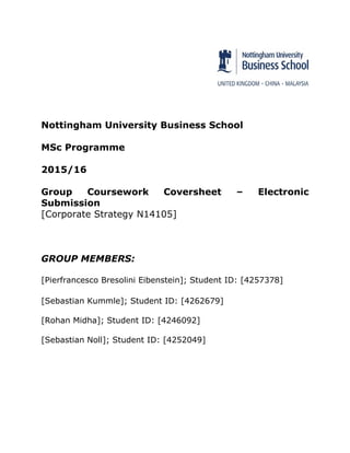 Nottingham University Business School
MSc Programme
2015/16
Group Coursework Coversheet – Electronic
Submission
[Corporate Strategy N14105]
GROUP MEMBERS:
[Pierfrancesco Bresolini Eibenstein]; Student ID: [4257378]
[Sebastian Kummle]; Student ID: [4262679]
[Rohan Midha]; Student ID: [4246092]
[Sebastian Noll]; Student ID: [4252049]
 