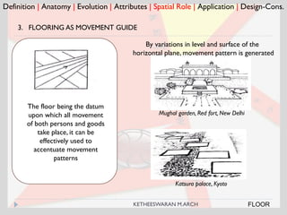Definition | Anatomy | Evolution | Attributes | Spatial Role | Application | Design-Cons.
FLOOR
3. FLOORING AS MOVEMENT GUIDE
Mughal garden, Red fort, New Delhi
The floor being the datum
upon which all movement
of both persons and goods
take place, it can be
effectively used to
accentuate movement
patterns
By variations in level and surface of the
horizontal plane, movement pattern is generated
Katsura palace, Kyoto
KETHEESWARAN M.ARCH
 