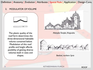 Beehive, northern Syria
Definition | Anatomy | Evolution | Attributes | Spatial Role | Application | Design-Cons.
2. MODULATOR OFVOLUME
Mahadev Temple, KhajurahoThe plastic quality of the
roof form determines the
three-dimensional habitable
volume contained below.
Modulation of this roof
profile and height affords
posibility of getting diverse
volumes both in sizes and
shapes.
ROOFKETHEESWARAN M.ARCH
 