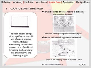 Definition | Anatomy | Evolution | Attributes | Spatial Role | Application | Design-Cons.
FLOOR
4. FLOOR TO EXPRESSTHRESHOLD
Traditional tatami flooring in house interior, KyotoThe floor beyond being a
plinth, signifies a threshold
and offers a transition
from ambiguous
surrounding to contained
volumes. It is often hinted
by raising the floor plane
by a small interval and
lowering it again.
•A transition into different realms is distinctly
identified in the floor
•Texture and level change denote threshold
Series of flat stepping-stones in a house, Osaka
KETHEESWARAN M.ARCH
 