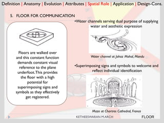 Definition | Anatomy | Evolution | Attributes | Spatial Role | Application | Design-Cons.
FLOOR
5. FLOOR FOR COMMUNICATION
Water channel at Jahaz Mahal, Mandu
Floors are walked over
and this constant function
demands constant visual
reference to the plane
underfoot.This provides
the floor with a high
potential for
superimposing signs and
symbols as they effectively
get registered.
•Water channels serving dual purpose of supplying
water and aesthetic expression
Maze at Chartres Cathedral, France
•Superimposing signs and symbols to welcome and
reflect individual identification
KETHEESWARAN M.ARCH
 