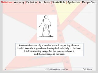 Definition | Anatomy | Evolution | Attributes | Spatial Role | Application | Design-Cons.
COLUMN
A column is essentially a slender vertical supporting element,
Loaded from the top and transferring the load axially to the base.
It is free-standing except for the structure above it
and the anchorage at the base.
KETHEESWARAN M.ARCH
 