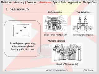 Definition | Anatomy | Evolution | Attributes | Spatial Role | Application | Design-Cons.
3. DIRECTIONALITY
Single column
Diwan-i-Khas, Fatehpur Sikri
Church of St. Lorenzo, Italy
Multiple columns
COLUMN
As with points generating
a line, columns placed
linearly guide direction.
Two columns
Jami masjid, Champaner
KETHEESWARAN M.ARCH
 