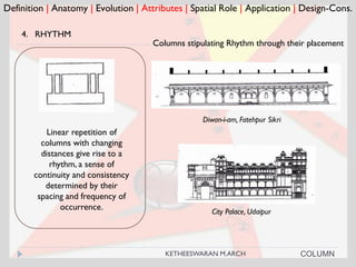 Definition | Anatomy | Evolution | Attributes | Spatial Role | Application | Design-Cons.
4. RHYTHM
Columns stipulating Rhythm through their placement
City Palace, Udaipur
COLUMN
Linear repetition of
columns with changing
distances give rise to a
rhythm, a sense of
continuity and consistency
determined by their
spacing and frequency of
occurrence.
Diwan-i-am, Fatehpur Sikri
KETHEESWARAN M.ARCH
 