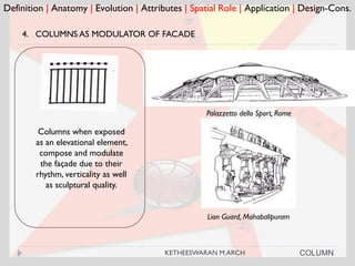 Definition | Anatomy | Evolution | Attributes | Spatial Role | Application | Design-Cons.
4. COLUMNS AS MODULATOR OF FACADE
Palazzetto dello Sport, Rome
Columns when exposed
as an elevational element,
compose and modulate
the façade due to their
rhythm, verticality as well
as sculptural quality.
COLUMN
Lion Guard, Mahabalipuram
KETHEESWARAN M.ARCH
 