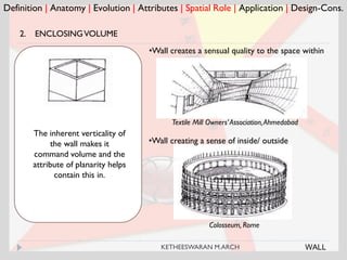 Colosseum, Rome
Definition | Anatomy | Evolution | Attributes | Spatial Role | Application | Design-Cons.
2. ENCLOSINGVOLUME
Textile Mill Owners’Association,Ahmedabad
The inherent verticality of
the wall makes it
command volume and the
attribute of planarity helps
contain this in.
•Wall creates a sensual quality to the space within
•Wall creating a sense of inside/ outside
WALLKETHEESWARAN M.ARCH
 