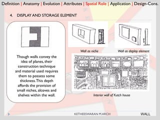 Definition | Anatomy | Evolution | Attributes | Spatial Role | Application | Design-Cons.
4. DISPLAY AND STORAGE ELEMENT
Wall as niche
Though walls convey the
idea of planes, their
construction technique
and material used requires
them to possess some
thickness.This depth
affords the provision of
small niches, alcoves and
shelves within the wall. Interior wall of Kutch house
WALL
Wall as display element
KETHEESWARAN M.ARCH
 