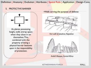 Definition | Anatomy | Evolution | Attributes | Spatial Role | Application | Design-Cons.
5. PROTECTIVE BARRIER
Fort wall of Jaisalmer, Rajasthan
As planes possessing
height, walls entrap space
when they close in on
themselves.This,
combined with the
property of being a
physical barrier bestows
upon it the responsibility
of protection.
•Walls serving the purpose of defense
Anthill Mosque, Central Africa
WALLKETHEESWARAN M.ARCH
 