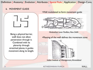 Definition | Anatomy | Evolution | Attributes | Spatial Role | Application | Design-Cons.
6. MOVEMENT GUIDE
Hindusthan Lever Pavillion, New Delhi
Being a physical barrier,
walll does not allow
penetration through it.
Combined with its
planarity through
stretched planes, it guides
movement along its length.
•Wall modulated to form movement guide
Indian Institute of Management,Ahmedabad
•Massing of the wall defines the movement zone
WALLKETHEESWARAN M.ARCH
 