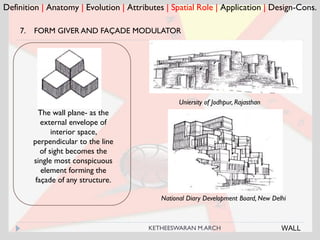 Definition | Anatomy | Evolution | Attributes | Spatial Role | Application | Design-Cons.
Uniersity of Jodhpur, Rajasthan
The wall plane- as the
external envelope of
interior space,
perpendicular to the line
of sight becomes the
single most conspicuous
element forming the
façade of any structure.
National Diary Development Board, New Delhi
WALL
7. FORM GIVER AND FAÇADE MODULATOR
KETHEESWARAN M.ARCH
 