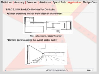 Definition | Anatomy | Evolution | Attributes | Spatial Role | Application | Design-Cons.
BARCELONA PAVILION by MiesVan Der Rohe
•Barrier protecting interior from exterior environment
Plan- walls creating a spatial hierarchy
•Element communicating the overall spatial quality
WALLKETHEESWARAN M.ARCH
 