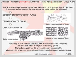 Definition | Anatomy | Evolution | Attributes | Spatial Role | Application | Design-Cons.
FLOOR
SINCE HUMAN STARTED LOCOMOTION, BALANCE OF BODY BECAME A CRITERION
DEVELOPMENT HAPPENED ON PLAINS
DEMARCATION OF DOMAIN
CREATION OF PLINTH
(Horizontal surface provides the most secure and stable surface for habitation)
Mythology, in most cultures, refer to a time when the world was completely
covered with water- a flat plate or a swirling sphere.
The land emerged from this primordial ocean, generating life.
Allusion to this is seen in the metaphorical depictions in buildings throughout history.
Aquatic creatures symbolic of the sea
Imitation of water, temples of Greek
Golden temple,Amritsar
KETHEESWARAN M.ARCH
 