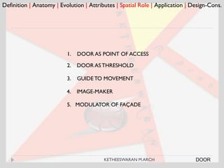 Definition | Anatomy | Evolution | Attributes | Spatial Role | Application | Design-Cons.
1. DOOR AS POINT OF ACCESS
2. DOOR ASTHRESHOLD
3. GUIDETO MOVEMENT
4. IMAGE-MAKER
5. MODULATOR OF FAÇADE
DOORKETHEESWARAN M.ARCH
 