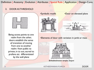 Brihadeeshwarar temple,Tanjore
Definition | Anatomy | Evolution | Attributes | Spatial Role | Application | Design-Cons.
2. DOOR ASTHRESHOLD
Being access points to one
realm from the other,
doors establish the sense
of transition of moving
from one to another
realm- from public to
private, in to out, sacred to
profane etc differentiated
by the wall plane
•Symbolic motifs
•Elements of door with variation in jamb or mass
DOOR
•Door on elevated plane
KETHEESWARAN M.ARCH
 