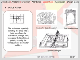 Definition | Anatomy | Evolution | Attributes | Spatial Role | Application | Design-Cons.
4. IMAGE-MAKER
Amdavad ni Gufa,AhmedabadThe main door, especially,
denoting the entry into a
built form from the
outside has, through time,
been accorded the highest
priority both by the
vernacular and the master-
builders.
Gopurams, Srirangam
Door embellishments
DOORKETHEESWARAN M.ARCH
 