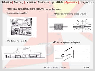 Definition | Anatomy | Evolution | Attributes | Spatial Role | Application | Design-Cons.
•Modulator of façade
•Door as a penetrable plane
ASSEMBLY BUILDING, CHANDIGARH by Le Corbusier
•Door as image-maker •Door commanding space around
DOORKETHEESWARAN M.ARCH
 