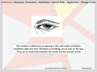 Definition | Anatomy | Evolution | Attributes | Spatial Role | Application | Design-Cons.
WINDOW
The window is defined as an opening in the wall made to facilitate
ventilation, light and view. Windows to buildings, are as eyes to the face.
They act as visual links between the inside and the outside world.
KETHEESWARAN M.ARCH
 