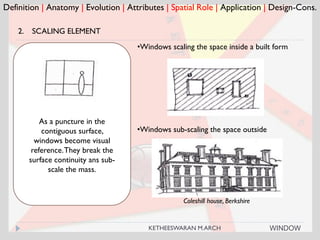Coleshill house, Berkshire
Definition | Anatomy | Evolution | Attributes | Spatial Role | Application | Design-Cons.
2. SCALING ELEMENT
As a puncture in the
contiguous surface,
windows become visual
reference.They break the
surface continuity ans sub-
scale the mass.
•Windows scaling the space inside a built form
•Windows sub-scaling the space outside
WINDOWKETHEESWARAN M.ARCH
 