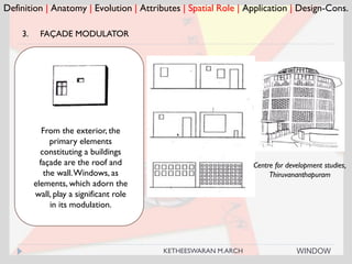 Definition | Anatomy | Evolution | Attributes | Spatial Role | Application | Design-Cons.
3. FAÇADE MODULATOR
From the exterior, the
primary elements
constituting a buildings
façade are the roof and
the wall.Windows, as
elements, which adorn the
wall, play a significant role
in its modulation.
Centre for development studies,
Thiruvananthapuram
WINDOWKETHEESWARAN M.ARCH
 