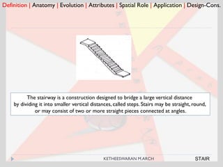 Definition | Anatomy | Evolution | Attributes | Spatial Role | Application | Design-Cons.
STAIR
The stairway is a construction designed to bridge a large vertical distance
by dividing it into smaller vertical distances, called steps. Stairs may be straight, round,
or may consist of two or more straight pieces connected at angles.
KETHEESWARAN M.ARCH
 