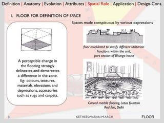Definition | Anatomy | Evolution | Attributes | Spatial Role | Application | Design-Cons.
FLOOR
1. FLOOR FOR DEFINITION OF SPACE
floor modulated to satisfy different utilitarian
Functions within the unit,
part section of Bhunga house
Spaces made conspicuous by various expressions
Carved marble flooring, Lotus fountain
Red fort, Delhi
A perceptible change in
the flooring strongly
delineates and demarcates
a difference in the zone.
Eg- colours, textures,
materials, elevations and
depressions, accessories
such as rugs and carpets.
KETHEESWARAN M.ARCH
 