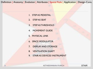 Definition | Anatomy | Evolution | Attributes | Spatial Role | Application | Design-Cons.
1. STEP AS PEDESTAL
2. STEP AS SEAT
3. STEP ASTHRESHOLD
4. MOVEMENT GUIDE
5. PHYSICAL LINK
6. SPACE MODULATOR
7. DISPLAY AND STORAGE
8. VENTILATION SHAFT
9. STAIR AS DEVICES/ INSTRUMENT
STAIRKETHEESWARAN M.ARCH
 