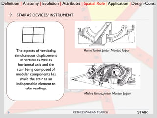 Definition | Anatomy | Evolution | Attributes | Spatial Role | Application | Design-Cons.
RamaYantra, Jantar Mantar, JaipurThe aspects of verticality,
simultaneous displacement
in vertical as well as
horizontal axis and the
stair being composed of
modular components has
made the stair as an
indispensable element to
take readings.
9. STAIR AS DEVICES/ INSTRUMENT
MishreYantra, Jantar Mantar, Jaipur
STAIRKETHEESWARAN M.ARCH
 