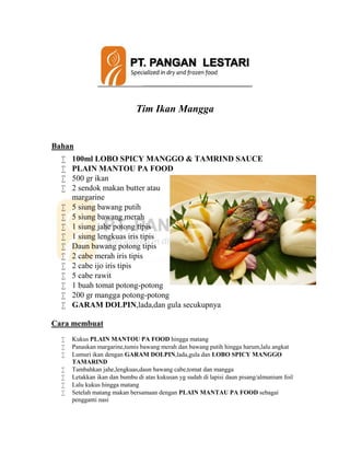 Tim Ikan Mangga
Bahan
 100ml LOBO SPICY MANGGO & TAMRIND SAUCE
 PLAIN MANTOU PA FOOD
 500 gr ikan
 2 sendok makan butter atau
margarine
 5 siung bawang putih
 5 siung bawang merah
 1 siung jahe potong tipis
 1 siung lengkuas iris tipis
 Daun bawang potong tipis
 2 cabe merah iris tipis
 2 cabe ijo iris tipis
 5 cabe rawit
 1 buah tomat potong-potong
 200 gr mangga potong-potong
 GARAM DOLPIN,lada,dan gula secukupnya
Cara membuat
 Kukus PLAIN MANTOU PA FOOD hingga matang
 Panaskan margarine,tumis bawang merah dan bawang putih hingga harum,lalu angkat
 Lumuri ikan dengan GARAM DOLPIN,lada,gula dan LOBO SPICY MANGGO
TAMARIND
 Tambahkan jahe,lengkuas,daun bawang cabe,tomat dan mangga
 Letakkan ikan dan bumbu di atas kukusan yg sudah di lapisi daun pisang/almunium foil
 Lalu kukus hingga matang
 Setelah matang makan bersamaan dengan PLAIN MANTAU PA FOOD sebagai
pengganti nasi
 