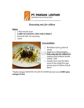 Seasoning mix for chiken
Bahan
 2 tbsp minyak sayur
 LOBO SEASONING MIX FOR CHIKEN
 Garam & lada: for seasoning
 Ayam
Cara membuat
 Bersihkan ayam yg akan di
masak
 Siapkan air 720 ml bumbu
Seasoning mix for chiken,lalu
rendam ayam kedalam bumbu
selama 1 jam
 Setelah ayam siap lalu bakar
ayam di atas arang/bisa juga
goreng ayam di dalam minyak
panas
*Sajikan dengan MANTOU PLAIN PA FOOD dan beri saus LOBO spicy
manggo & lime
 