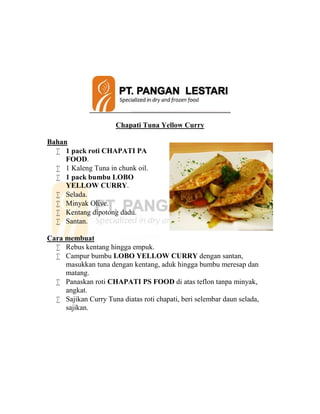 Chapati Tuna Yellow Curry
Bahan
 1 pack roti CHAPATI PA
FOOD.
 1 Kaleng Tuna in chunk oil.
 1 pack bumbu LOBO
YELLOW CURRY.
 Selada.
 Minyak Olive.
 Kentang dipotong dadu.
 Santan.
Cara membuat
 Rebus kentang hingga empuk.
 Campur bumbu LOBO YELLOW CURRY dengan santan,
masukkan tuna dengan kentang, aduk hingga bumbu meresap dan
matang.
 Panaskan roti CHAPATI PS FOOD di atas teflon tanpa minyak,
angkat.
 Sajikan Curry Tuna diatas roti chapati, beri selembar daun selada,
sajikan.
 