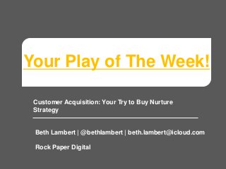 Your Play of The Week!
Customer Acquisition: Your Try to Buy Nurture
Strategy
Beth Lambert | @bethlambert | beth.lambert@icloud.com
Rock Paper Digital
 