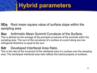 Hybrid parameters   SDq Root mean square value of surface slope within the sampling area Ssc Arithmetic Mean Summit Curvature of the Surface. This is defined as the average of the principal curvatures of the summits within the sampling area. The sum of the curvatures of a surface at a point along any two orthogonal directions is equal to the sum  Sdr Developed Interfacial Area Ratio. This is the ratio of the increment of the interfacial area of a surface over the sampling area. The developed interfacial area ratio reflects the hybrid property of surfaces.  