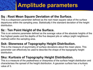 Amplitude parameters   Sq  :  Root Mean Square Deviation of the Surface. This is a dispersion parameter defined as the root mean square value of the surface departures within the sampling area. Statistically it the standard deviation of the height distribution. Sz  :  Ten Point Height of the Surface. This is an extreme parameter defined as the average value of the absolute heights of the five highest peaks and the depths of the five deepest pits or valleys (eight neighbours method) within the sampling  a rea. Ssk :  Skewness of Topography Height Distribution. This is the measure of asymmetry of surface deviations about the mean plane. This parameter can effectively be used to describe the shape of the topography height distribution.  Sku :  Kurtosis of Topography Height Distribution. This is a measure of the peakedness or sharpness of the surface height distribution and characterises the spread of the height distribution. A gaussian surface has a kurtosis value of 3.  