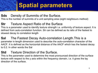 Spatial parameters   Sds   Density of Summits of the Surface. This is the number of summits of a unit sampling area (eight neighbours method) Str Texture Aspect Ratio of the Surface This is a parameter used to identify texture strength i.e. uniformity of texture aspect. It is defined from auto-correlation function. Str can be defined as its ratio of the fastest to slowest decay to correlation lengt h Sal The Fastest Decay Auto-correlation Length.This is a  parameter in length dimension used to describe the auto-correlation character of the AACF. It is defined as the horizontal distance of the AACF which has the fastest decay to 0.2. In other words the Sal  Std Texture Direction of the Surface. This is the parameter used to determine the most pronounced direction of the surface texture with respect to the y axis within the frequency domain, i.e. it gives the lay direction of the surface. 