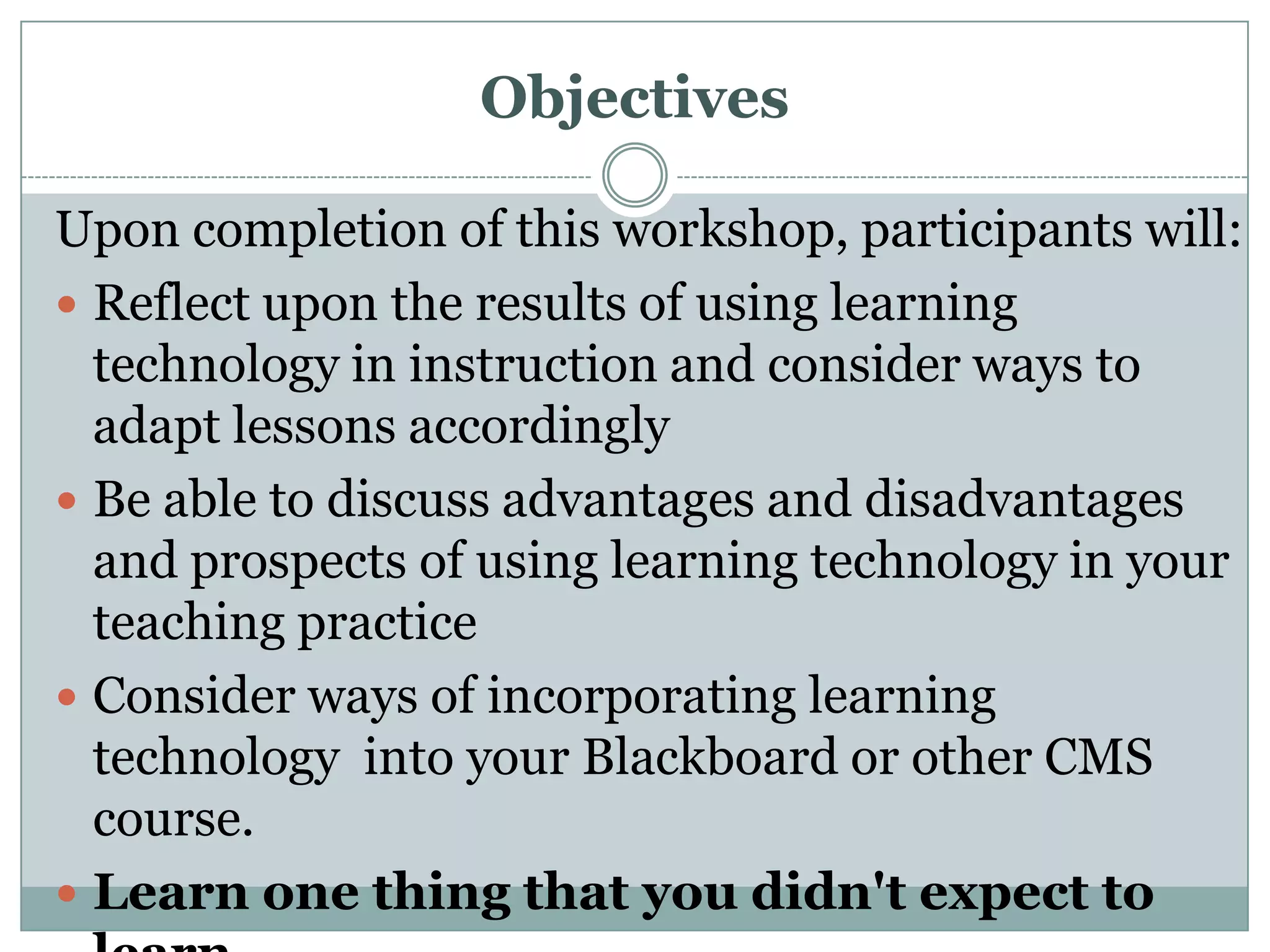 ObjectivesUpon completion of this workshop, participants will:Reflect upon the results of using learning technology in instruction and consider ways to adapt lessons accordinglyBe able to discuss advantages and disadvantages and prospects of using learning technology in your teaching practiceConsider ways of incorporating learning technology  into your Blackboard or other CMS course.Learn one thing that you didn&apos;t expect to learn.