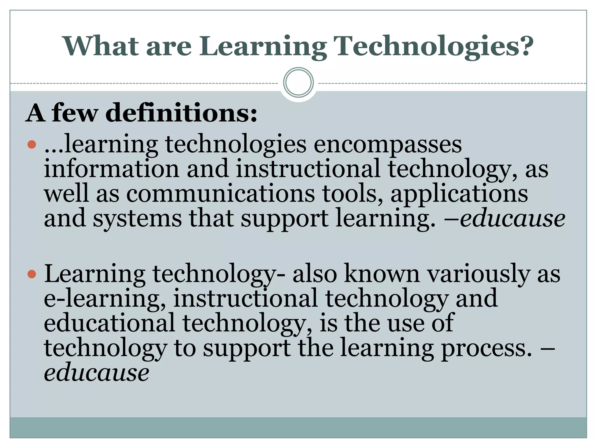 What are Learning Technologies?A few definitions:…learning technologies encompasses information and instructional technology, as well as communications tools, applications and systems that support learning. –educauseLearning technology- also known variously as e-learning, instructional technology and educational technology, is the use of technology to support the learning process. – educause